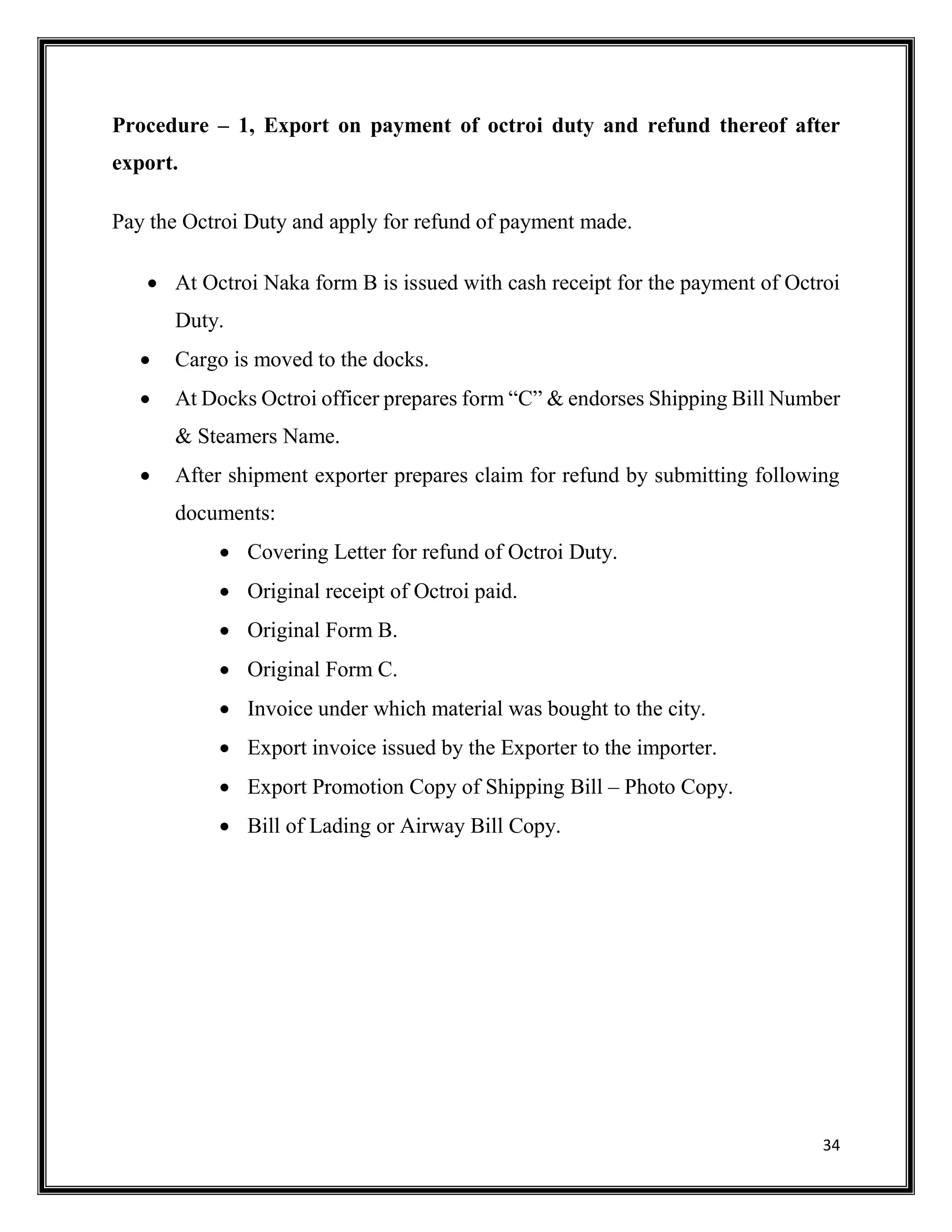 34
Procedure – 1, Export on payment of octroi duty and refund thereof after
export.
Pay the Octroi Duty and apply for refund of payment made.
 At Octroi Naka form B is issued with cash receipt for the payment of Octroi
Duty.
 Cargo is moved to the docks.
 At Docks Octroi officer prepares form “C” & endorses Shipping Bill Number
& Steamers Name.
 After shipment exporter prepares claim for refund by submitting following
documents:
 Covering Letter for refund of Octroi Duty.
 Original receipt of Octroi paid.
 Original Form B.
 Original Form C.
 Invoice under which material was bought to the city.
 Export invoice issued by the Exporter to the importer.
 Export Promotion Copy of Shipping Bill – Photo Copy.
 Bill of Lading or Airway Bill Copy.
 