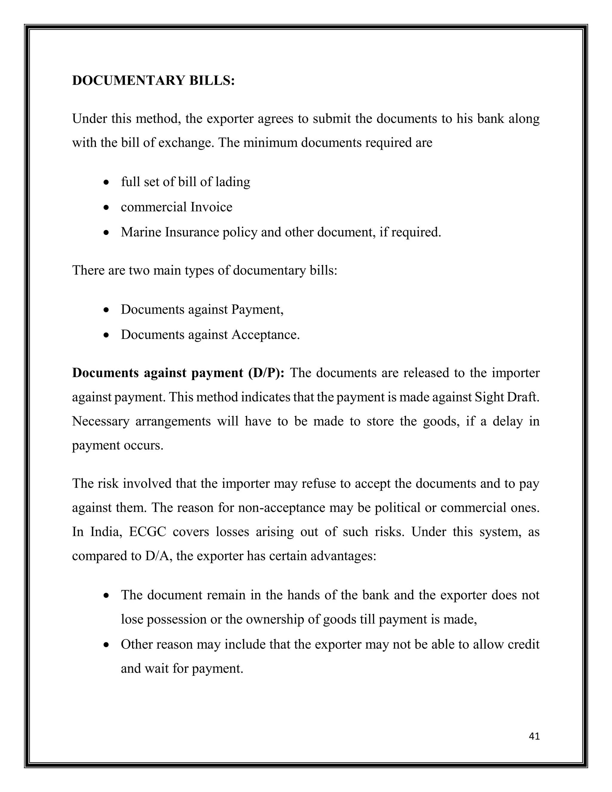 41
DOCUMENTARY BILLS:
Under this method, the exporter agrees to submit the documents to his bank along
with the bill of exchange. The minimum documents required are
 full set of bill of lading
 commercial Invoice
 Marine Insurance policy and other document, if required.
There are two main types of documentary bills:
 Documents against Payment,
 Documents against Acceptance.
Documents against payment (D/P): The documents are released to the importer
against payment. This method indicates that the payment is made against Sight Draft.
Necessary arrangements will have to be made to store the goods, if a delay in
payment occurs.
The risk involved that the importer may refuse to accept the documents and to pay
against them. The reason for non-acceptance may be political or commercial ones.
In India, ECGC covers losses arising out of such risks. Under this system, as
compared to D/A, the exporter has certain advantages:
 The document remain in the hands of the bank and the exporter does not
lose possession or the ownership of goods till payment is made,
 Other reason may include that the exporter may not be able to allow credit
and wait for payment.
 