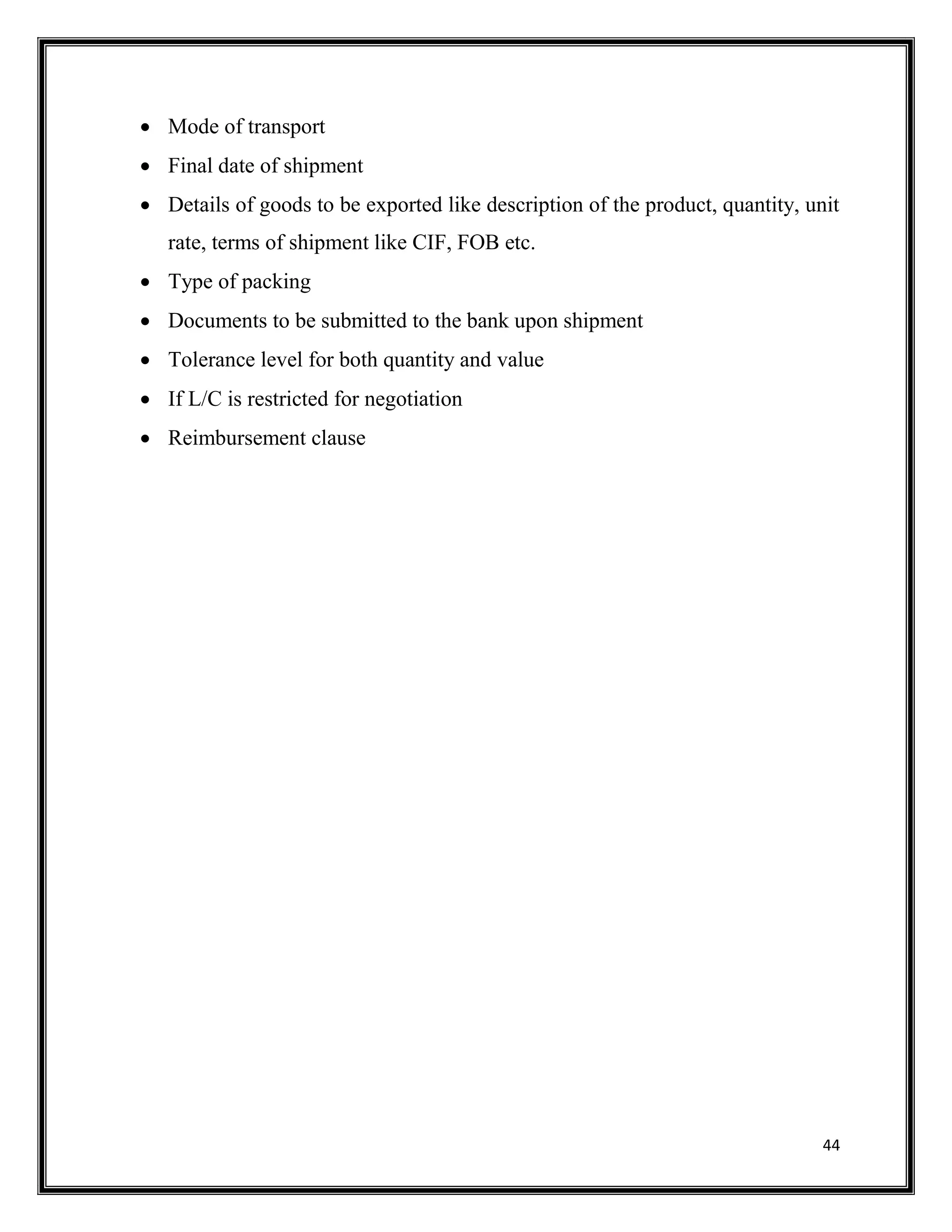 44
 Mode of transport
 Final date of shipment
 Details of goods to be exported like description of the product, quantity, unit
rate, terms of shipment like CIF, FOB etc.
 Type of packing
 Documents to be submitted to the bank upon shipment
 Tolerance level for both quantity and value
 If L/C is restricted for negotiation
 Reimbursement clause
 