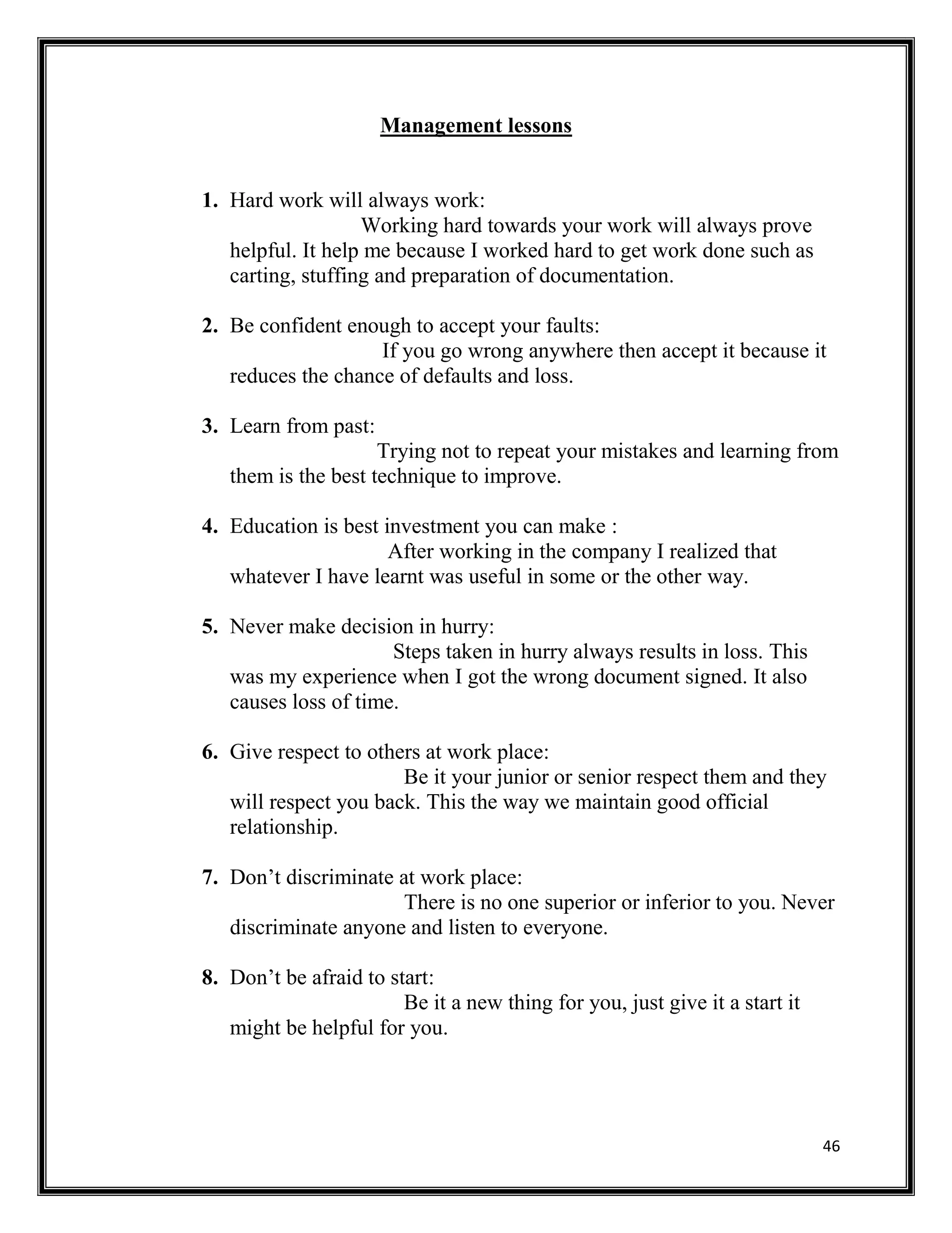 46
Management lessons
1. Hard work will always work:
Working hard towards your work will always prove
helpful. It help me because I worked hard to get work done such as
carting, stuffing and preparation of documentation.
2. Be confident enough to accept your faults:
If you go wrong anywhere then accept it because it
reduces the chance of defaults and loss.
3. Learn from past:
Trying not to repeat your mistakes and learning from
them is the best technique to improve.
4. Education is best investment you can make :
After working in the company I realized that
whatever I have learnt was useful in some or the other way.
5. Never make decision in hurry:
Steps taken in hurry always results in loss. This
was my experience when I got the wrong document signed. It also
causes loss of time.
6. Give respect to others at work place:
Be it your junior or senior respect them and they
will respect you back. This the way we maintain good official
relationship.
7. Don’t discriminate at work place:
There is no one superior or inferior to you. Never
discriminate anyone and listen to everyone.
8. Don’t be afraid to start:
Be it a new thing for you, just give it a start it
might be helpful for you.
 