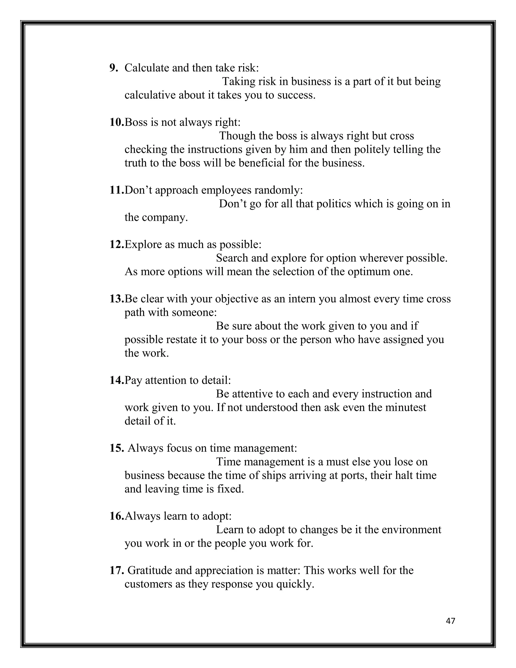 47
9. Calculate and then take risk:
Taking risk in business is a part of it but being
calculative about it takes you to success.
10.Boss is not always right:
Though the boss is always right but cross
checking the instructions given by him and then politely telling the
truth to the boss will be beneficial for the business.
11.Don’t approach employees randomly:
Don’t go for all that politics which is going on in
the company.
12.Explore as much as possible:
Search and explore for option wherever possible.
As more options will mean the selection of the optimum one.
13.Be clear with your objective as an intern you almost every time cross
path with someone:
Be sure about the work given to you and if
possible restate it to your boss or the person who have assigned you
the work.
14.Pay attention to detail:
Be attentive to each and every instruction and
work given to you. If not understood then ask even the minutest
detail of it.
15. Always focus on time management:
Time management is a must else you lose on
business because the time of ships arriving at ports, their halt time
and leaving time is fixed.
16.Always learn to adopt:
Learn to adopt to changes be it the environment
you work in or the people you work for.
17. Gratitude and appreciation is matter: This works well for the
customers as they response you quickly.
 