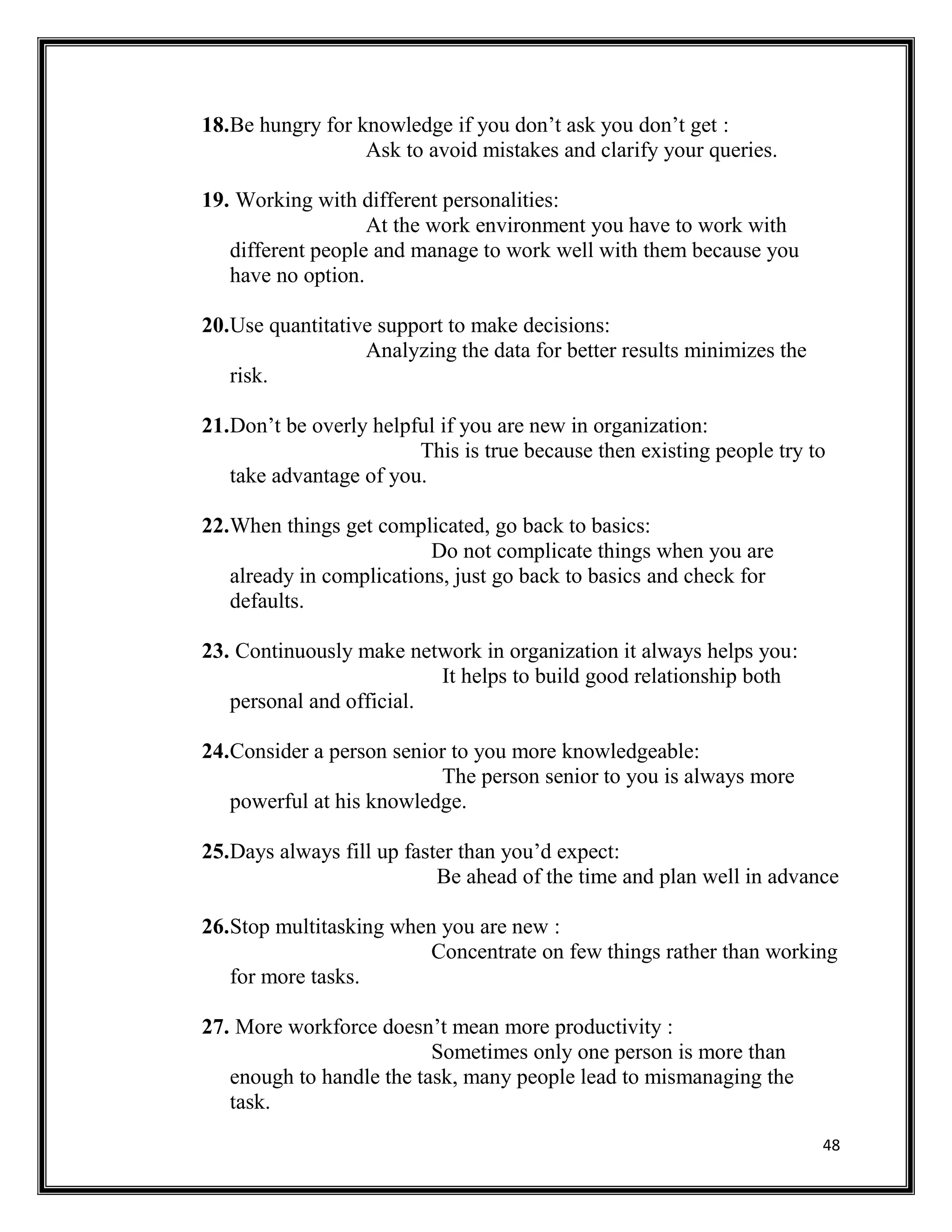 48
18.Be hungry for knowledge if you don’t ask you don’t get :
Ask to avoid mistakes and clarify your queries.
19. Working with different personalities:
At the work environment you have to work with
different people and manage to work well with them because you
have no option.
20.Use quantitative support to make decisions:
Analyzing the data for better results minimizes the
risk.
21.Don’t be overly helpful if you are new in organization:
This is true because then existing people try to
take advantage of you.
22.When things get complicated, go back to basics:
Do not complicate things when you are
already in complications, just go back to basics and check for
defaults.
23. Continuously make network in organization it always helps you:
It helps to build good relationship both
personal and official.
24.Consider a person senior to you more knowledgeable:
The person senior to you is always more
powerful at his knowledge.
25.Days always fill up faster than you’d expect:
Be ahead of the time and plan well in advance
26.Stop multitasking when you are new :
Concentrate on few things rather than working
for more tasks.
27. More workforce doesn’t mean more productivity :
Sometimes only one person is more than
enough to handle the task, many people lead to mismanaging the
task.
 