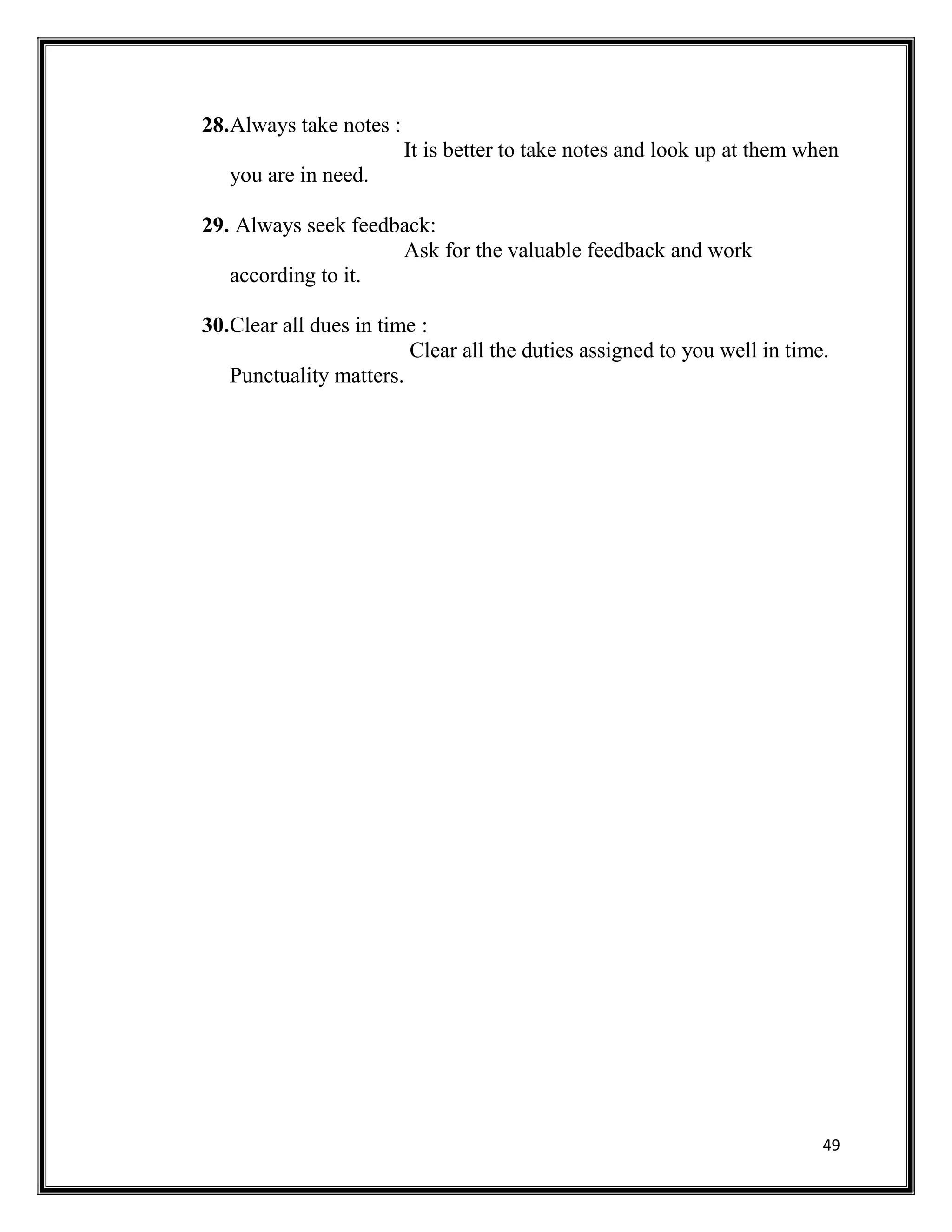 49
28.Always take notes :
It is better to take notes and look up at them when
you are in need.
29. Always seek feedback:
Ask for the valuable feedback and work
according to it.
30.Clear all dues in time :
Clear all the duties assigned to you well in time.
Punctuality matters.
 