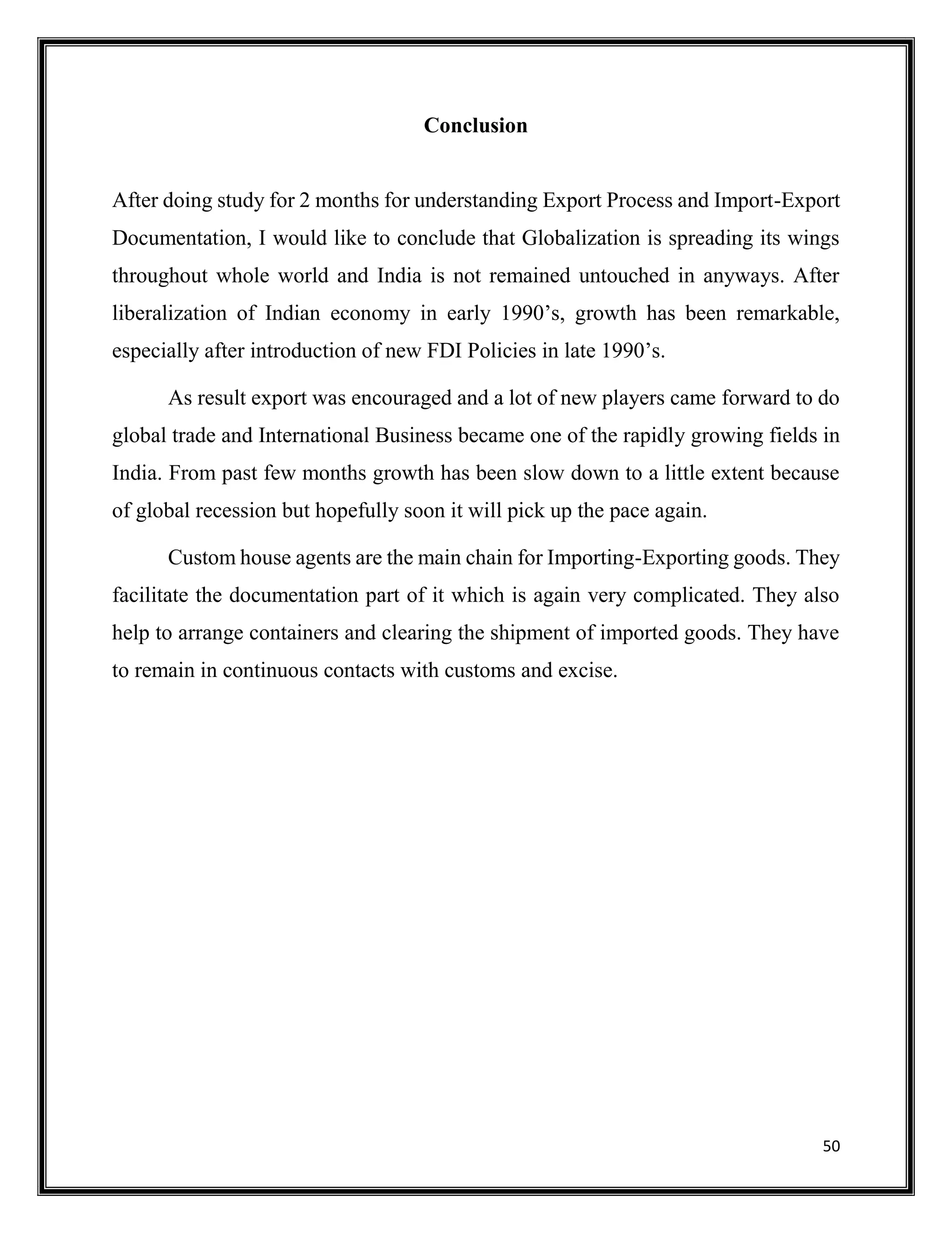 50
Conclusion
After doing study for 2 months for understanding Export Process and Import-Export
Documentation, I would like to conclude that Globalization is spreading its wings
throughout whole world and India is not remained untouched in anyways. After
liberalization of Indian economy in early 1990’s, growth has been remarkable,
especially after introduction of new FDI Policies in late 1990’s.
As result export was encouraged and a lot of new players came forward to do
global trade and International Business became one of the rapidly growing fields in
India. From past few months growth has been slow down to a little extent because
of global recession but hopefully soon it will pick up the pace again.
Custom house agents are the main chain for Importing-Exporting goods. They
facilitate the documentation part of it which is again very complicated. They also
help to arrange containers and clearing the shipment of imported goods. They have
to remain in continuous contacts with customs and excise.
 