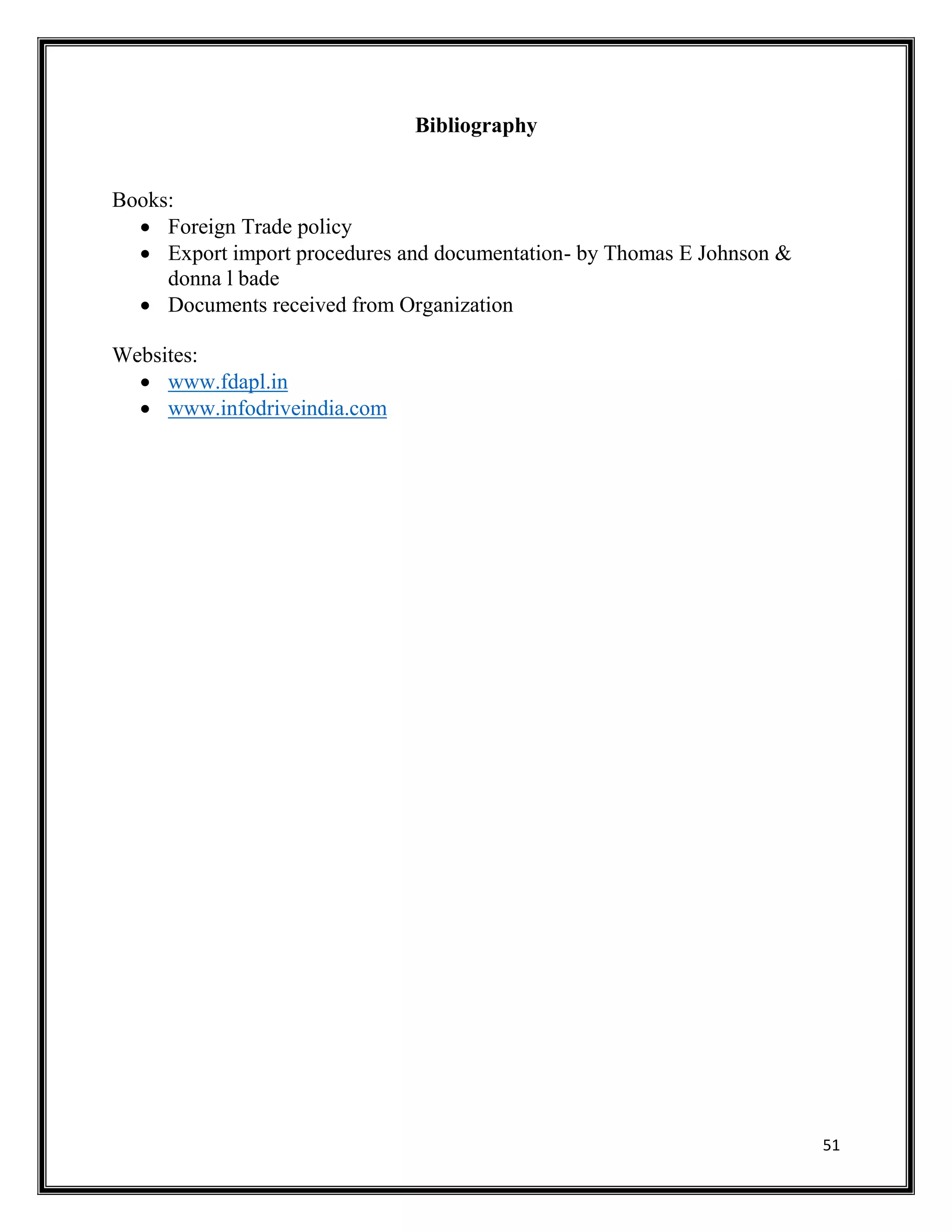 51
Bibliography
Books:
 Foreign Trade policy
 Export import procedures and documentation- by Thomas E Johnson &
donna l bade
 Documents received from Organization
Websites:
 www.fdapl.in
 www.infodriveindia.com
 