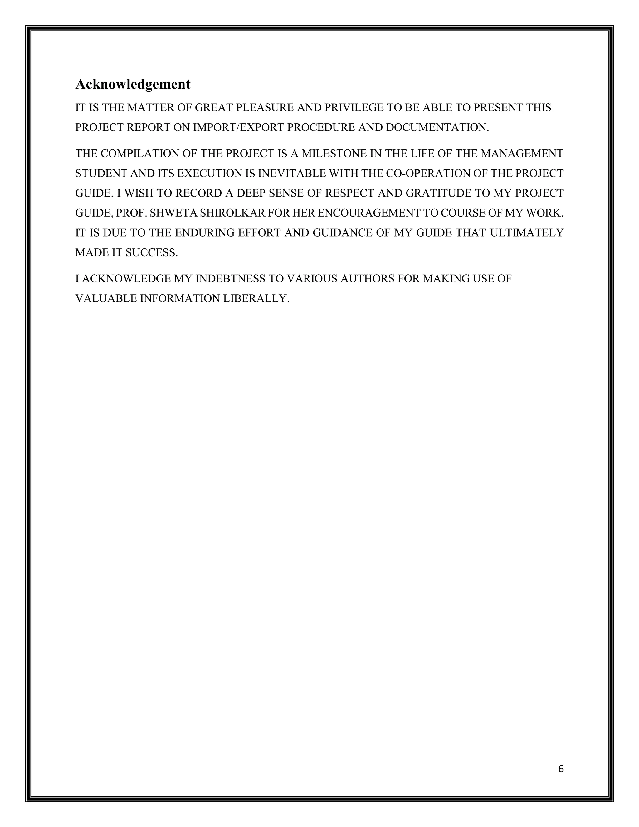6
Acknowledgement
IT IS THE MATTER OF GREAT PLEASURE AND PRIVILEGE TO BE ABLE TO PRESENT THIS
PROJECT REPORT ON IMPORT/EXPORT PROCEDURE AND DOCUMENTATION.
THE COMPILATION OF THE PROJECT IS A MILESTONE IN THE LIFE OF THE MANAGEMENT
STUDENT AND ITS EXECUTION IS INEVITABLE WITH THE CO-OPERATION OF THE PROJECT
GUIDE. I WISH TO RECORD A DEEP SENSE OF RESPECT AND GRATITUDE TO MY PROJECT
GUIDE, PROF. SHWETA SHIROLKAR FOR HER ENCOURAGEMENT TO COURSE OF MY WORK.
IT IS DUE TO THE ENDURING EFFORT AND GUIDANCE OF MY GUIDE THAT ULTIMATELY
MADE IT SUCCESS.
I ACKNOWLEDGE MY INDEBTNESS TO VARIOUS AUTHORS FOR MAKING USE OF
VALUABLE INFORMATION LIBERALLY.
 