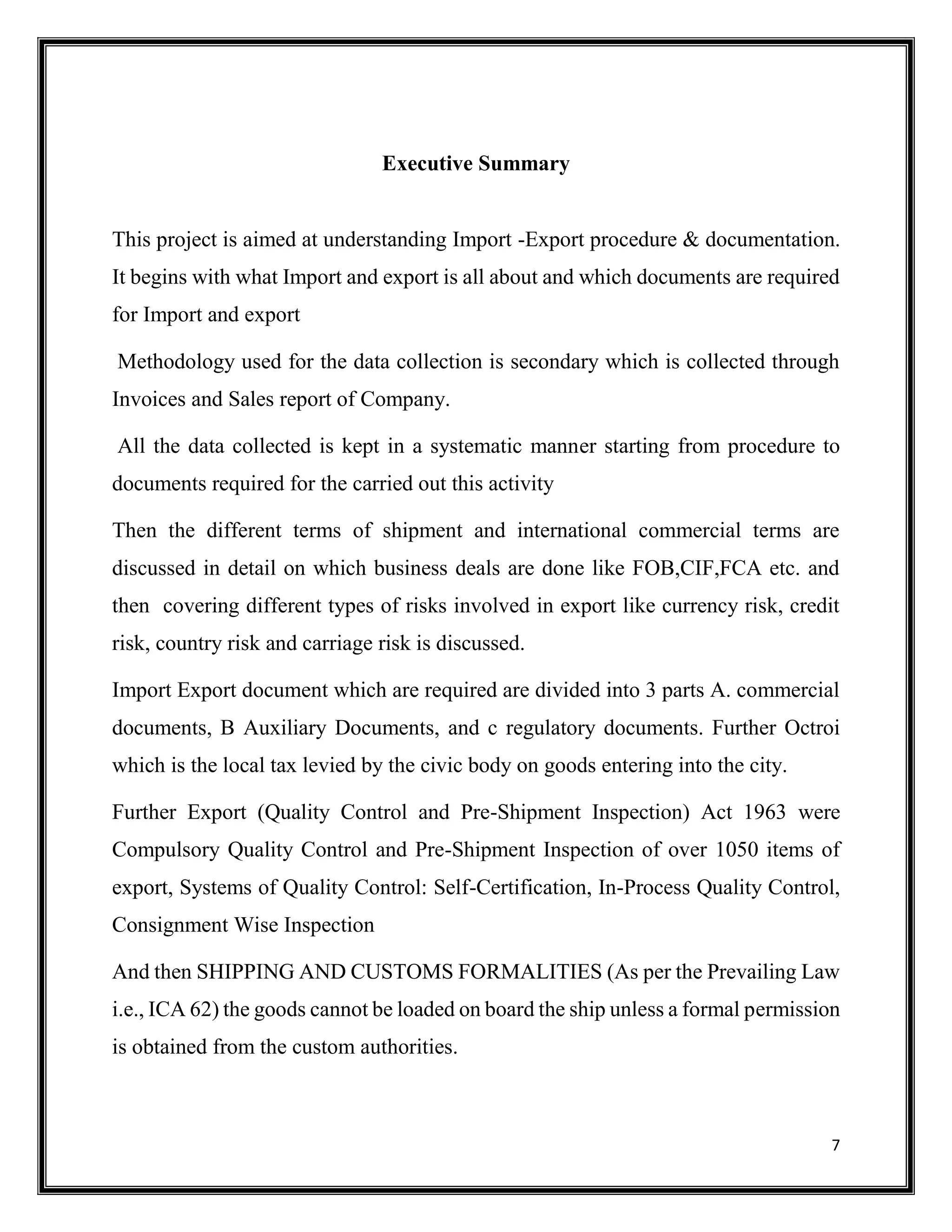 7
Executive Summary
This project is aimed at understanding Import -Export procedure & documentation.
It begins with what Import and export is all about and which documents are required
for Import and export
Methodology used for the data collection is secondary which is collected through
Invoices and Sales report of Company.
All the data collected is kept in a systematic manner starting from procedure to
documents required for the carried out this activity
Then the different terms of shipment and international commercial terms are
discussed in detail on which business deals are done like FOB,CIF,FCA etc. and
then covering different types of risks involved in export like currency risk, credit
risk, country risk and carriage risk is discussed.
Import Export document which are required are divided into 3 parts A. commercial
documents, B Auxiliary Documents, and c regulatory documents. Further Octroi
which is the local tax levied by the civic body on goods entering into the city.
Further Export (Quality Control and Pre-Shipment Inspection) Act 1963 were
Compulsory Quality Control and Pre-Shipment Inspection of over 1050 items of
export, Systems of Quality Control: Self-Certification, In-Process Quality Control,
Consignment Wise Inspection
And then SHIPPING AND CUSTOMS FORMALITIES (As per the Prevailing Law
i.e., ICA 62) the goods cannot be loaded on board the ship unless a formal permission
is obtained from the custom authorities.
 