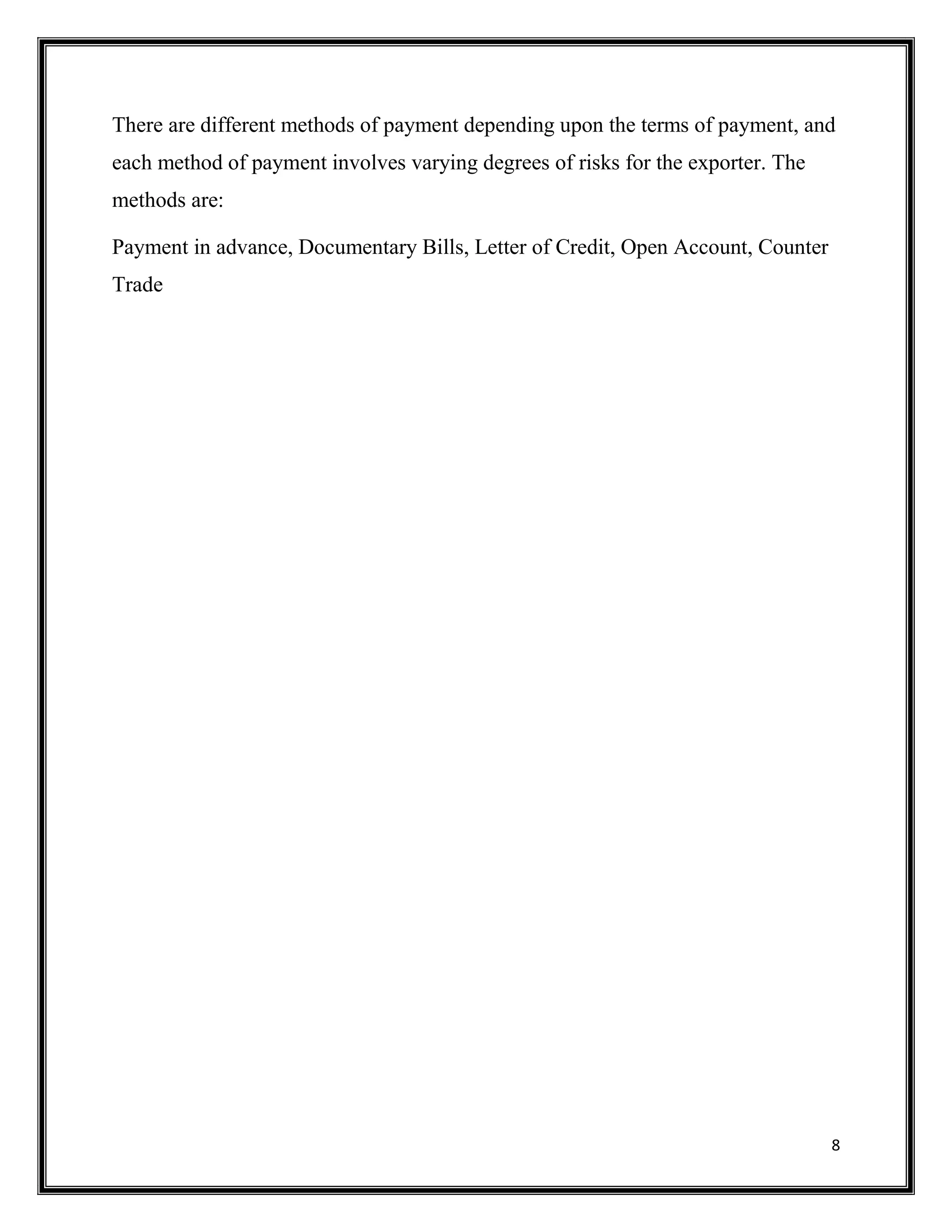 8
There are different methods of payment depending upon the terms of payment, and
each method of payment involves varying degrees of risks for the exporter. The
methods are:
Payment in advance, Documentary Bills, Letter of Credit, Open Account, Counter
Trade
 