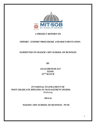 1
A PROJECT REPORT ON
IMPORT - EXPORT PROCEDURE AND DOCUMENTATION
SUBMITTED TO MAEER’s MIT SCHOOL OF BUSINESS
BY
AZAZAHEMAD JAT
321545.
32ND
BATCH
IN PARTIAL FULFILLMENT OF
POST GRADUATE DIPLOMA IN MANAGEMENT (PGDM)
Marketing
2014-16
MAEER’s MIT SCHOOL OF BUSINESS PUNE
 