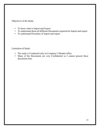 13
Objectives of the Study:
• To know what is Import and Export.
• To understand about all different Documents required for Import and export
• To understand Procedure of import and export
Limitation of Study:
• The study is Conducted only on Company’s Mundra office
• Many of the Documents are very Confidential so I cannot present those
documents here
 
