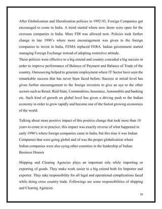 16
After Globalization and liberalization policies in 1992-93, Foreign Companies got
encouraged to come in India. A trend started where now doors were open for the
overseas companies in India. More FDI was allowed now. Policies took further
change in late 1990’s where more encouragement was given to the foreign
companies to invest in India, FEMA replaced FERA. Indian government started
managing Foreign Exchange instead of adopting restrictive attitude.
These policies were effective to a big extend and country conceded a big success in
order to improve performance of Balance of Payment and Balance of Trade of the
country. Outsourcing helped to generate employment where IT Sector have seen the
remarkable success that has never been faced before. Success at initial level has
given further encouragement to the foreign investors to give an eye to the other
sectors such as Retail, Real State, Commodities, Insurance, Automobile and banking
etc. Such kind of growth on global level has given a driving push to the Indian
economy in order to grow rapidly and become one of the fastest growing economies
of the world.
Talking about more positive impact of this positive change that took more than 10
years to come in to practice, this impact was exactly reverse of what happened in
early 1990’s where foreign companies came in India, but this time it was Indian
Companies that were going global and of was the proper globalization where
Indian companies were also eying other countries in the leadership of Indian
Business Houses
Shipping and Clearing Agencies plays an important role while importing or
exporting of goods. They make work easier to a big extend both for Importer and
exporter. They take responsibility for all legal and operational complications faced
while doing cross country trade. Followings are some responsibilities of shipping
and Clearing Agencies.
 