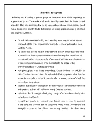 18
Theoretical Background
Shipping and Clearing Agencies plays an important role while importing or
exporting of goods. They make work easier to a big extend both for Importer and
exporter. They take responsibility for all legal and operational complications faced
while doing cross country trade. Followings are some responsibilities of shipping
and Clearing Agencies.
 Furnish, whenever required by the Licensing Authority, an authorization
from each of the firms or persons by whom he is employed to act as their
Customs Agent.
 He knows that a client has not complied with the law or has made any error
in or omission from any documents which the law requires such client to
execute, advise his client promptly of the fact of such non-compliance, error
or omission and immediately bring the matter to the notice of the
appropriate officer of Customs in writing.
 Not appear, plead or act in any proceedings. Under Sections 179, 193, 194 or
196 of the Customs Act’1969, for and on behalf of any person other than the
person for whom he acted as licensee in relation to matters out of which the
proceedings have arisen.
 Exercise due diligence to ascertain the correctness of any information which
he imparts to a client with reference to any Customs business.
 Intimate to the Licensing Authority any change of address immediately after
such change is affected.
 promptly pay over to Government when due, all sums received for payment
of any duty, tax or other debt or obligation owing to the Government and
promptly account to his clients any money received for them from
 