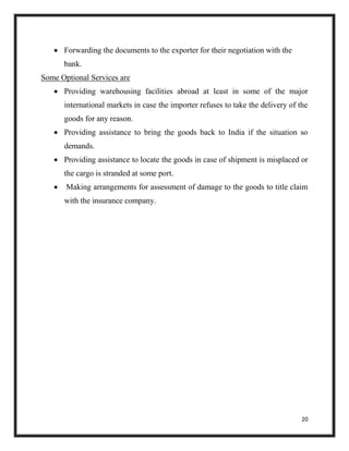 20
 Forwarding the documents to the exporter for their negotiation with the
bank.
Some Optional Services are
 Providing warehousing facilities abroad at least in some of the major
international markets in case the importer refuses to take the delivery of the
goods for any reason.
 Providing assistance to bring the goods back to India if the situation so
demands.
 Providing assistance to locate the goods in case of shipment is misplaced or
the cargo is stranded at some port.
 Making arrangements for assessment of damage to the goods to title claim
with the insurance company.
 