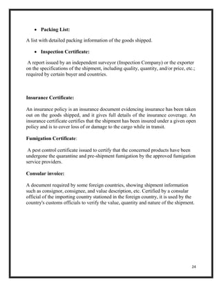 24
 Packing List:
A list with detailed packing information of the goods shipped.
 Inspection Certificate:
A report issued by an independent surveyor (Inspection Company) or the exporter
on the specifications of the shipment, including quality, quantity, and/or price, etc.;
required by certain buyer and countries.
Insurance Certificate:
An insurance policy is an insurance document evidencing insurance has been taken
out on the goods shipped, and it gives full details of the insurance coverage. An
insurance certificate certifies that the shipment has been insured under a given open
policy and is to cover loss of or damage to the cargo while in transit.
Fumigation Certificate:
A pest control certificate issued to certify that the concerned products have been
undergone the quarantine and pre-shipment fumigation by the approved fumigation
service providers.
Consular invoice:
A document required by some foreign countries, showing shipment information
such as consignor, consignee, and value description, etc. Certified by a consular
official of the importing country stationed in the foreign country, it is used by the
country's customs officials to verify the value, quantity and nature of the shipment.
 