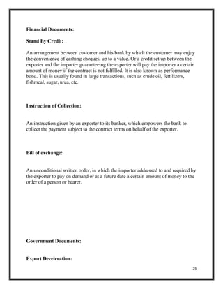 25
Financial Documents:
Stand By Credit:
An arrangement between customer and his bank by which the customer may enjoy
the convenience of cashing cheques, up to a value. Or a credit set up between the
exporter and the importer guaranteeing the exporter will pay the importer a certain
amount of money if the contract is not fulfilled. It is also known as performance
bond. This is usually found in large transactions, such as crude oil, fertilizers,
fishmeal, sugar, urea, etc.
Instruction of Collection:
An instruction given by an exporter to its banker, which empowers the bank to
collect the payment subject to the contract terms on behalf of the exporter.
Bill of exchange:
An unconditional written order, in which the importer addressed to and required by
the exporter to pay on demand or at a future date a certain amount of money to the
order of a person or bearer.
Government Documents:
Export Deceleration:
 