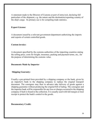 26
A statement made to the Director of Customs at port of entry/exit, declaring full
particulars of the shipment, e.g. the nature and the destination/exporting country of
the ship's cargo. Its primary use is for compiling trade statistics.
Export License:
A document issued by a relevant government department authorizing the imports
and exports of certain controlled goods.
Custom invoice:
A document specified by the customs authorities of the importing countries stating
the selling price, costs for freight, insurance, packing and payment terms, etc., for
the purpose of determining the customs value.
Documents Made by Importer
Shipping Guaranty:
Usually a pre-printed form provided by a shipping company or the bank, given by
an importer's bank to the shipping company to replace the original transport
document. The consignee may then in advance take delivery of goods against a
shipping guarantee without producing the original bill of lading. The consignee and
the importer bank will be responsible for any loss or charges occurred to the shipping
company if fault is found in the collection. It is usually used with full margin or trust
receipt to protect the bank's control to the goods.
Documentary Credit:
 