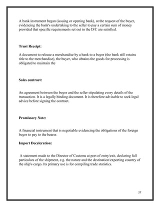 27
A bank instrument began (issuing or opening bank), at the request of the buyer,
evidencing the bank's undertaking to the seller to pay a certain sum of money
provided that specific requirements set out in the D/C are satisfied.
Trust Receipt:
A document to release a merchandise by a bank to a buyer (the bank still retains
title to the merchandise), the buyer, who obtains the goods for processing is
obligated to maintain the
Sales contract:
An agreement between the buyer and the seller stipulating every details of the
transaction. It is a legally binding document. It is therefore advisable to seek legal
advice before signing the contract.
Promissory Note:
A financial instrument that is negotiable evidencing the obligations of the foreign
buyer to pay to the bearer.
Import Deceleration:
A statement made to the Director of Customs at port of entry/exit, declaring full
particulars of the shipment, e.g. the nature and the destination/exporting country of
the ship's cargo. Its primary use is for compiling trade statistics.
 