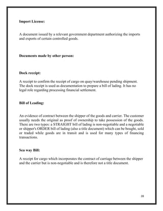 28
Import License:
A document issued by a relevant government department authorizing the imports
and exports of certain controlled goods.
Documents made by other person:
Dock receipt:
A receipt to confirm the receipt of cargo on quay/warehouse pending shipment.
The dock receipt is used as documentation to prepare a bill of lading. It has no
legal role regarding processing financial settlement.
Bill of Leading:
An evidence of contract between the shipper of the goods and carrier. The customer
usually needs the original as proof of ownership to take possession of the goods.
There are two types: a STRAIGHT bill of lading is non-negotiable and a negotiable
or shipper's ORDER bill of lading (also a title document) which can be bought, sold
or traded while goods are in transit and is used for many types of financing
transactions.
Sea way Bill:
A receipt for cargo which incorporates the contract of carriage between the shipper
and the carrier but is non-negotiable and is therefore not a title document.
 