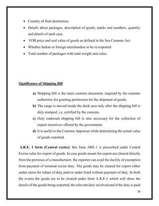 30
 Country of final destination.
 Details about packages, description of goods, marks and numbers, quantity
and details of each case.
 FOB price and real value of goods as defined in the Sea Customs Act.
 Whether Indian or foreign merchandise to be re-exported
 Total number of packages with total weight and value.
Significance of Shipping Bill
a) Shipping bill is the main customs document, required by the customs
authorities for granting permission for the shipment of goods.
b) The cargo is moved inside the dock area only after the shipping bill is
duly stamped, i.e. certified by the customs.
c) Duly endorsed shipping bill is also necessary for the collection of
export incentives offered by the government.
d) It is useful to the Customs Appraiser while determining the actual value
of goods exported.
A.R.E. 1 form (Central excise): this form ARE-1 is prescribed under Central
Excise rules for export of goods. In case goods meant for export are cleared directly
from the premises of a manufacturer, the exporter can avail the facility of exemption
from payment of terminal excise duty. The goods may be cleared for export either
under claim for rebate of duty paid or under bond without payment of duty. In both
the events the goods are to be cleared under form A.R.E-1 which will show the
details of the goods being exported, the relevant duty involved and if the duty is paid
 