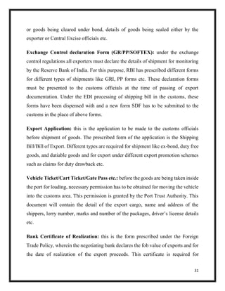 31
or goods being cleared under bond, details of goods being sealed either by the
exporter or Central Excise officials etc.
Exchange Control declaration Form (GR/PP/SOFTEX): under the exchange
control regulations all exporters must declare the details of shipment for monitoring
by the Reserve Bank of India. For this purpose, RBI has prescribed different forms
for different types of shipments like GRI, PP forms etc. These declaration forms
must be presented to the customs officials at the time of passing of export
documentation. Under the EDI processing of shipping bill in the customs, these
forms have been dispensed with and a new form SDF has to be submitted to the
customs in the place of above forms.
Export Application: this is the application to be made to the customs officials
before shipment of goods. The prescribed form of the application is the Shipping
Bill/Bill of Export. Different types are required for shipment like ex-bond, duty free
goods, and dutiable goods and for export under different export promotion schemes
such as claims for duty drawback etc.
Vehicle Ticket/Cart Ticket/Gate Pass etc.: before the goods are being taken inside
the port for loading, necessary permission has to be obtained for moving the vehicle
into the customs area. This permission is granted by the Port Trust Authority. This
document will contain the detail of the export cargo, name and address of the
shippers, lorry number, marks and number of the packages, driver’s license details
etc.
Bank Certificate of Realization: this is the form prescribed under the Foreign
Trade Policy, wherein the negotiating bank declares the fob value of exports and for
the date of realization of the export proceeds. This certificate is required for
 