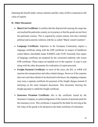 32
obtaining the benefit under various schemes and this value of fob is reckoned as fob
value of exports.
D. Other Document:
 Black List Certificate: it certifies that the ship/aircraft carrying the cargo has
not touched the particular country on its journey or that the goods are not from
the particular country. This is required by certain nations who have strained
political and economic relations with the so called “Black Listed Countries”.
 Language Certificate: Importers in the European Community require a
language certificate along with the GSP certificate in respect of handloom
cotton fabrics classifiable under NAMEX code 55.09. Generally four copies
of language certificate are prepared by the concerned authority who issues
GSP certificate. Three copies are handed over to the exporter. A copy is sent
along with the other documents for realization of export proceeds.
 Freight Payment Certificate: in most of the cases, the B/L or AWB will
mention the transportation and other related charges. However if the exporter
does not want these details to be disclosed to the buyer, the shipping company
may issue a separate certificate for payment of the freight charges instead of
declaring on the main transport documents. This document showing the
freight payment is called the freight certificate.
 Insurance Premium Certificate: this is the certificate issued by the
Insurance Company as acknowledgement of the amount of premium paid for
the insurance cover. This certificate is required by the bank for arriving at the
fob value of the goods to be declared in the bank certificate of realization.
 