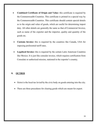 33
 Combined Certificate of Origin and Value: this certificate is required by
the Commonwealth Countries. This certificate is printed in a special way by
the Commonwealth Countries. This certificate should contain special details
as to the origin and value of goods, which are useful for determining import
duty. All other details are generally the same as that of Commercial Invoice,
such as name of the exporter and the importer, quality and quantity of the
goods etc.
 Customs Invoice: this is required by the countries like Canada, USA for
imposing preferential tariff rates.
 Legalized Invoice: this is required by the certain Latin American Countries
like Mexico. It is just like consular invoice, which requires certification from
Consulate or authorized mission, stationed in the exporter’s country.
8. OCTROI
 Octroi is the local tax levied by the civic body on goods entering into the city.
 There are three procedures for clearing goods which are meant for export.
 
