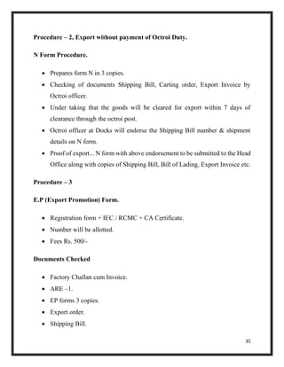 35
Procedure – 2, Export without payment of Octroi Duty.
N Form Procedure.
 Prepares form N in 3 copies.
 Checking of documents Shipping Bill, Carting order, Export Invoice by
Octroi officer.
 Under taking that the goods will be cleared for export within 7 days of
clearance through the octroi post.
 Octroi officer at Docks will endorse the Shipping Bill number & shipment
details on N form.
 Proof of export... N form with above endorsement to be submitted to the Head
Office along with copies of Shipping Bill, Bill of Lading, Export Invoice etc.
Procedure – 3
E.P (Export Promotion) Form.
 Registration form + IEC / RCMC + CA Certificate.
 Number will be allotted.
 Fees Rs. 500/-
Documents Checked
 Factory Challan cum Invoice.
 ARE –1.
 EP forms 3 copies.
 Export order.
 Shipping Bill.
 