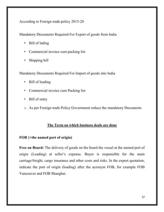 37
According to Foreign trade policy 2015-20
Mandatory Documents Required For Export of goods from India
• Bill of lading
• Commercial invoice cum packing list
• Shipping bill
Mandatory Documents Required For Import of goods into India
• Bill of leading
• Commercial invoice cum Packing list
• Bill of entry
o As per Foreign trade Policy Government reduce the mandatory Documents
The Term on which business deals are done
FOB {+the named port of origin)
Free on Board: The delivery of goods on the board the vessel at the named port of
origin (Loading) at seller’s expense. Buyer is responsible for the main
carriage/freight, cargo insurance and other costs and risks. In the export quotation,
indicate the port of origin (loading) after the acronym FOB, for example FOB
Vancouver and FOB Shanghai.
 