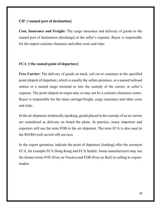 38
CIF {+named port of destination}
Cost, Insurance and Freight: The cargo insurance and delivery of goods to the
named port of destination (discharge) at the seller’s expense. Buyer is responsible
for the import customs clearance and other costs and risks.
FCA {+the named point of departure}
Free Carrier: The delivery of goods on truck, rail car or container at the specified
point (depot) of departure, which is usually the sellers premises, or a named railroad
station or a named cargo terminal or into the custody of the carrier, at seller’s
expense. The point (depot) at origin may or may not be a customs clearance center.
Buyer is responsible for the main carriage/freight, cargo insurance and other costs
and risks.
In the air shipment, technically speaking, goods placed in the custody of an air carrier
are considered as delivery on board the plane. In practice, many importers and
exporters still use the term FOB in the air shipment. The term FCA is also used in
the RO/RO (roll on/roll off) services
In the export quotation, indicate the point of departure (loading) after the acronym
FCA, for example FCA Hong Kong and FCA Seattle. Some manufacturers may use
the former terms FOT (Free on Trucks) and FOR (Free on Rail) in selling to export-
traders.
 