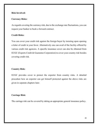 39
Risk Involved:
Currency Risks:
As regards covering the currency risk, due to the exchange rate fluctuations, you can
request your banker to book a forward contract.
Credit Risks:
You can cover your credit risk against the foreign buyer by insisting upon opening
a letter of credit in your favor. Alternatively one can avail of the facility offered by
various credit risk agencies. A specific insurance cover can also be obtained from
ECGC (Exports Credit & Guarantee Corporation) to cover your country risk besides
covering credit risk.
Country Risk:
ECGC provides cover to protect the exporter from country risks. A detailed
procedure how an exporter can get himself protected against the above risks are
given in separate chapters later.
Carriage Risk:
The carriage risk can be covered by taking an appropriate general insurance policy.
 