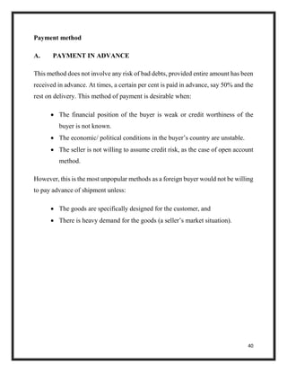 40
Payment method
A. PAYMENT IN ADVANCE
This method does not involve any risk of bad debts, provided entire amount has been
received in advance. At times, a certain per cent is paid in advance, say 50% and the
rest on delivery. This method of payment is desirable when:
 The financial position of the buyer is weak or credit worthiness of the
buyer is not known.
 The economic/ political conditions in the buyer’s country are unstable.
 The seller is not willing to assume credit risk, as the case of open account
method.
However, this is the most unpopular methods as a foreign buyer would not be willing
to pay advance of shipment unless:
 The goods are specifically designed for the customer, and
 There is heavy demand for the goods (a seller’s market situation).
 