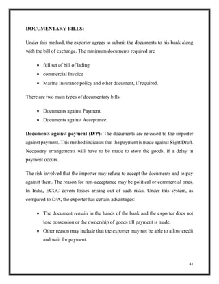 41
DOCUMENTARY BILLS:
Under this method, the exporter agrees to submit the documents to his bank along
with the bill of exchange. The minimum documents required are
 full set of bill of lading
 commercial Invoice
 Marine Insurance policy and other document, if required.
There are two main types of documentary bills:
 Documents against Payment,
 Documents against Acceptance.
Documents against payment (D/P): The documents are released to the importer
against payment. This method indicates that the payment is made against Sight Draft.
Necessary arrangements will have to be made to store the goods, if a delay in
payment occurs.
The risk involved that the importer may refuse to accept the documents and to pay
against them. The reason for non-acceptance may be political or commercial ones.
In India, ECGC covers losses arising out of such risks. Under this system, as
compared to D/A, the exporter has certain advantages:
 The document remain in the hands of the bank and the exporter does not
lose possession or the ownership of goods till payment is made,
 Other reason may include that the exporter may not be able to allow credit
and wait for payment.
 