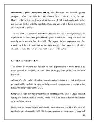 42
Documents Against acceptance (D/A): The document are released against
acceptance of the Time Draft i.e. credit allowed for a certain period, say 90 days.
However, the exporter need not wait for payment till bill is met on due date, as he
can discount the bill with the negotiating bank and can avail of funds immediately
after shipment of goods.
In case of D/A as compared to D/P bills, the risk involved is much greater, as the
importer has already taken possession of goods which may or may not be in his
custody on the maturity date of the bill. If the importer fails to pay on due date, the
exporter, will have to start civil proceedings to receive his payment, if all other
alternatives fails. The risk involved can be insured with ECGC.
LETTER OF CREDIT (L/C):
This method of payment has become the most popular form in recent times, it is
more secured as company to other methods of payment (other than advance
payment).
A letter of credit can be defined as “an undertaking by importer’s bank stating that
payment will be made to the exporter if the required documents are presented to the
bank within the variety of the L/C”.
Generally, though exporters are complacent once they get the letter of Credit on hand
feeling that their payment is secured, let me say it is as much a dubious instrument
as is a safe instrument.
If one does not understand the implications of the terms and condition of a letter of
credit, the provisions under UCP 500, how co-operative are the exporter’s bank and
 