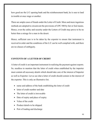 43
how good are the L/C opening bank and the reimbursement bank, he is sure to land
in trouble at once stage or another.
There are ample cases of frauds under the Letter of Credit. More and more ingenious
methods are adopted to circumvent the provisions of UPC 500 by fair or foul means.
Hence, even the safety and security under the Letters of Credit may prove to be no
better than a mirage for a man in the desert.
Hence, sufficient care is to be taken by the exporter to ensure that instrument is
received in order and the conditions of the L/C can be well complied with, and there
are no clauses of ambiguity.
CONTENTS OF A LETTER OF CREDIT
A letter of credit is an important instrument in realizing the payment against exports.
So, needless to mention that the letter of credit when established by the importer
must contain all necessary details which should take care of the interest of Importer
as well as Exporter. Let us see shat a letter of credit should contain in the interest of
the exporter. This is only an illustrative list.
 name and address of the bank establishing the letter of credit
 letter of credit number and date
 The letter of credit is irrevocable
 Date of expiry and place of expiry
 Value of the credit
 Product details to be shipped
 Port of loading and discharge
 