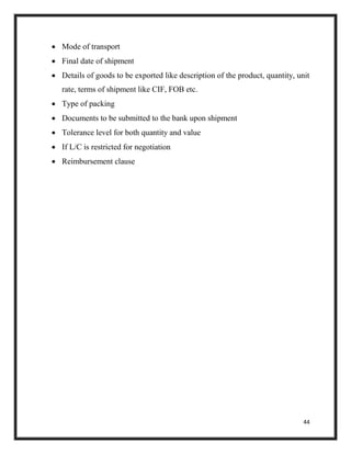 44
 Mode of transport
 Final date of shipment
 Details of goods to be exported like description of the product, quantity, unit
rate, terms of shipment like CIF, FOB etc.
 Type of packing
 Documents to be submitted to the bank upon shipment
 Tolerance level for both quantity and value
 If L/C is restricted for negotiation
 Reimbursement clause
 