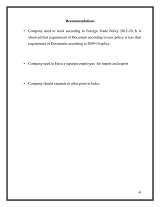 45
Recommendations
• Company need to work according to Foreign Trade Policy 2015-20. It is
observed that requirement of Document according to new policy is less then
requirement of Documents according to 2009-14 policy.
• Company need to Have a separate employees for import and export
• Company should expands in other ports in India.
 