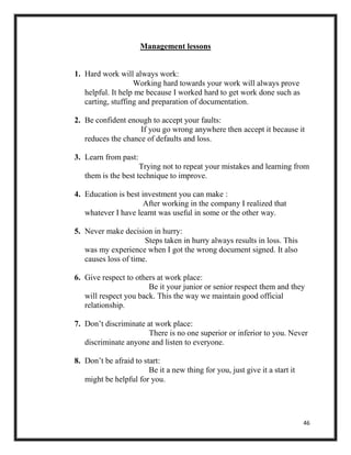 46
Management lessons
1. Hard work will always work:
Working hard towards your work will always prove
helpful. It help me because I worked hard to get work done such as
carting, stuffing and preparation of documentation.
2. Be confident enough to accept your faults:
If you go wrong anywhere then accept it because it
reduces the chance of defaults and loss.
3. Learn from past:
Trying not to repeat your mistakes and learning from
them is the best technique to improve.
4. Education is best investment you can make :
After working in the company I realized that
whatever I have learnt was useful in some or the other way.
5. Never make decision in hurry:
Steps taken in hurry always results in loss. This
was my experience when I got the wrong document signed. It also
causes loss of time.
6. Give respect to others at work place:
Be it your junior or senior respect them and they
will respect you back. This the way we maintain good official
relationship.
7. Don’t discriminate at work place:
There is no one superior or inferior to you. Never
discriminate anyone and listen to everyone.
8. Don’t be afraid to start:
Be it a new thing for you, just give it a start it
might be helpful for you.
 