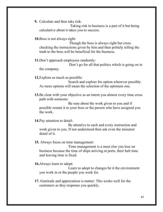 47
9. Calculate and then take risk:
Taking risk in business is a part of it but being
calculative about it takes you to success.
10.Boss is not always right:
Though the boss is always right but cross
checking the instructions given by him and then politely telling the
truth to the boss will be beneficial for the business.
11.Don’t approach employees randomly:
Don’t go for all that politics which is going on in
the company.
12.Explore as much as possible:
Search and explore for option wherever possible.
As more options will mean the selection of the optimum one.
13.Be clear with your objective as an intern you almost every time cross
path with someone:
Be sure about the work given to you and if
possible restate it to your boss or the person who have assigned you
the work.
14.Pay attention to detail:
Be attentive to each and every instruction and
work given to you. If not understood then ask even the minutest
detail of it.
15. Always focus on time management:
Time management is a must else you lose on
business because the time of ships arriving at ports, their halt time
and leaving time is fixed.
16.Always learn to adopt:
Learn to adopt to changes be it the environment
you work in or the people you work for.
17. Gratitude and appreciation is matter: This works well for the
customers as they response you quickly.
 