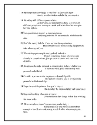 48
18.Be hungry for knowledge if you don’t ask you don’t get :
Ask to avoid mistakes and clarify your queries.
19. Working with different personalities:
At the work environment you have to work with
different people and manage to work well with them because you
have no option.
20.Use quantitative support to make decisions:
Analyzing the data for better results minimizes the
risk.
21.Don’t be overly helpful if you are new in organization:
This is true because then existing people try to
take advantage of you.
22.When things get complicated, go back to basics:
Do not complicate things when you are
already in complications, just go back to basics and check for
defaults.
23. Continuously make network in organization it always helps you:
It helps to build good relationship both
personal and official.
24.Consider a person senior to you more knowledgeable:
The person senior to you is always more
powerful at his knowledge.
25.Days always fill up faster than you’d expect:
Be ahead of the time and plan well in advance
26.Stop multitasking when you are new :
Concentrate on few things rather than working
for more tasks.
27. More workforce doesn’t mean more productivity :
Sometimes only one person is more than
enough to handle the task, many people lead to mismanaging the
task.
 