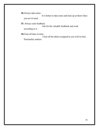 49
28.Always take notes :
It is better to take notes and look up at them when
you are in need.
29. Always seek feedback:
Ask for the valuable feedback and work
according to it.
30.Clear all dues in time :
Clear all the duties assigned to you well in time.
Punctuality matters.
 