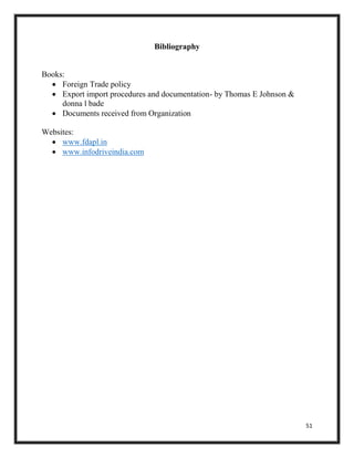 51
Bibliography
Books:
 Foreign Trade policy
 Export import procedures and documentation- by Thomas E Johnson &
donna l bade
 Documents received from Organization
Websites:
 www.fdapl.in
 www.infodriveindia.com
 