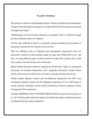 7
Executive Summary
This project is aimed at understanding Import -Export procedure & documentation.
It begins with what Import and export is all about and which documents are required
for Import and export
Methodology used for the data collection is secondary which is collected through
Invoices and Sales report of Company.
All the data collected is kept in a systematic manner starting from procedure to
documents required for the carried out this activity
Then the different terms of shipment and international commercial terms are
discussed in detail on which business deals are done like FOB,CIF,FCA etc. and
then covering different types of risks involved in export like currency risk, credit
risk, country risk and carriage risk is discussed.
Import Export document which are required are divided into 3 parts A. commercial
documents, B Auxiliary Documents, and c regulatory documents. Further Octroi
which is the local tax levied by the civic body on goods entering into the city.
Further Export (Quality Control and Pre-Shipment Inspection) Act 1963 were
Compulsory Quality Control and Pre-Shipment Inspection of over 1050 items of
export, Systems of Quality Control: Self-Certification, In-Process Quality Control,
Consignment Wise Inspection
And then SHIPPING AND CUSTOMS FORMALITIES (As per the Prevailing Law
i.e., ICA 62) the goods cannot be loaded on board the ship unless a formal permission
is obtained from the custom authorities.
 