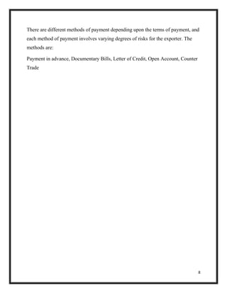 8
There are different methods of payment depending upon the terms of payment, and
each method of payment involves varying degrees of risks for the exporter. The
methods are:
Payment in advance, Documentary Bills, Letter of Credit, Open Account, Counter
Trade
 