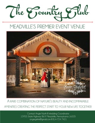 MEADVILLE’S PREMIER EVENT VENUE
The Country Club
Contact Angie North I Wedding Coordinator
15955 State Highway 86 I Meadville, Pennsylvania 16335
angiegirlmk@gmail.com I 814-724 7421
A RARE COMBINATION OF NATURE’S BEAUTY AND INCOMPARABLE
AMENITIES CREATING THE PERFECT START TO YOUR NEW LIFE TOGETHER
 