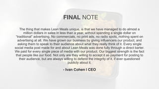 The thing that makes Lean Meals unique, is that we have managed to do almost a
million dollars in sales in less than a year, without spending a single dollar on
“traditional” advertising. No commercials, no print ads, no radio spots, nothing spent on
advertising at all. We have grown our business by giving influencers our product, and
asking them to speak to their audience about what they really think of it. Every single
social media post made for and about Lean Meals was done fully through a direct barter.
We paid for every single piece of media with our product. Our biggest strength is the fact
that people like our food. Not only are they willing to accept it as payment for posting to
their audience, but are always willing to defend the integrity of it, if ever questioned
publicly about it.
- Ivan Cohen | CEO
FINAL NOTE
 
