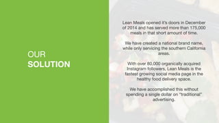 OUR

SOLUTION
Lean Meals opened it’s doors in December
of 2014 and has served more than 175,000
meals in that short amount of time. 

We have created a national brand name,
while only servicing the southern California
areas.

With over 80,000 organically acquired
Instagram followers, Lean Meals is the
fastest growing social media page in the
healthy food delivery space.

We have accomplished this without
spending a single dollar on “traditional”
advertising.

 
