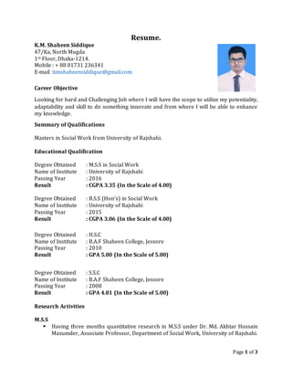 Page 1 of 3
Resume.
K.M. Shaheen Siddique
47/Ka, North Mugda
1st Floor, Dhaka-1214.
Mobile : + 88 01731 236341
E-mail :kmshaheensiddique@gmail.com
Career Objective
Looking for hard and Challenging Job where I will have the scope to utilize my potentiality,
adaptability and skill to do something innovate and from where I will be able to enhance
my knowledge.
Summary of Qualifications
Masters in Social Work from University of Rajshahi.
Educational Qualification
Degree Obtained : M.S.S in Social Work
Name of Institute : University of Rajshahi
Passing Year : 2016
Result : CGPA 3.35 (In the Scale of 4.00)
Degree Obtained : B.S.S (Hon’s) in Social Work
Name of Institute : University of Rajshahi
Passing Year : 2015
Result : CGPA 3.06 (In the Scale of 4.00)
Degree Obtained : H.S.C
Name of Institute : B.A.F Shaheen College, Jessore
Passing Year : 2010
Result : GPA 5.00 (In the Scale of 5.00)
Degree Obtained : S.S.C
Name of Institute : B.A.F Shaheen College, Jessore
Passing Year : 2008
Result : GPA 4.81 (In the Scale of 5.00)
Research Activities
M.S.S
 Having three months quantitative research in M.S.S under Dr. Md. Akhtar Hossain
Mazumder, Associate Professor, Department of Social Work, University of Rajshahi.
 