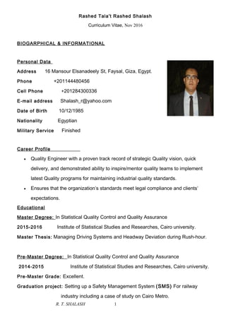 Rashed Tala't Rashed Shalash
Curriculum Vitae, Nov 2016
BIOGARPHICAL & INFORMATIONAL
Personal Data
Address 16 Mansour Elsanadeely St, Faysal, Giza, Egypt.
Phone +201144480456
Cell Phone +201284300336
E-mail address Shalash_r@yahoo.com
Date of Birth 10/12/1985
Nationality Egyptian
Military Service Finished
Career Profile
• Quality Engineer with a proven track record of strategic Quality vision, quick
delivery, and demonstrated ability to inspire/mentor quality teams to implement
latest Quality programs for maintaining industrial quality standards.
• Ensures that the organization’s standards meet legal compliance and clients’
expectations.
Educational
Master Degree: In Statistical Quality Control and Quality Assurance
2015-2016 Institute of Statistical Studies and Researches, Cairo university.
Master Thesis: Managing Driving Systems and Headway Deviation during Rush-hour.
Pre-Master Degree: In Statistical Quality Control and Quality Assurance
2014-2015 Institute of Statistical Studies and Researches, Cairo university.
Pre-Master Grade: Excellent.
Graduation project: Setting up a Safety Management System (SMS) For railway
industry including a case of study on Cairo Metro.
R. T. SHALASH 1
 