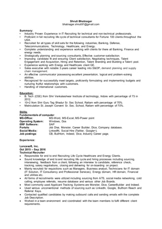 Shruti Bhatnagar
bhatnagar.shruti91@gmail.com
Summary:
• Industry Proven Experience in IT Recruiting for technical and non-technical professionals.
• Proficient in full recruiting life cycle of technical consultants for Fortune 100 clients throughout the
USA.
• Recruited for all types of skill sets for the following industries; Banking, Defense,
Telecommunications, Technology, Healthcare, and Energy.
• Complete understanding and experience working with clients for there all Banking, Finance and
energy needs.
• Strategically planning and sourcing consultants, Effective customer-satisfaction.
• Improving candidate fit and ensuring Client satisfaction, Negotiating techniques, Talent
Engagement and Acquisition, Hiring and Retention, Talent Branding and Building a Talent pool.
• Experience working with Energy and Healthcare client GE.
• Sales executive with notable 3 years career leading into S&OP, demand planning and supply
chain management.
• An effective communicator possessing excellent presentation, logical and problem-solving
abilities.
• Recognized for successfully meet targets, proficiently formulating and implementing budgets and
nurturing fruitful relationships with customers.
• Handling of international customers.
Education:
• B. Tech (CSE) from Shri Venkateshwar Institute of technology, Indore with percentage of 73 in
2012.
• 10+2 from Shri Guru Teg Bhadur Sr. Sec School, Ratlam with percentage of 70%.
• Matriculation St. Joseph Convent Sr. Sec. School, Ratlam with percentage of 70%.
Skills:
Fundamentals of computer
MS-Office: MS-Word, MS-Excel, MS-Power point
Operating System: Windows, Dos
ERP Software: SAP
Portals: Job Diva, Monster, Career Builder, Dice, Company database.
Social Media: LinkedIN, Social Hire (Twitter, Google+).
Job postings: CB, BullHorn, Indeed, Dice, Industry Career page.
Experience:
Lancesoft, Inc.
Oct 2015 – Sep 2016
Technical Recruiter
 Responsible for end to end Recruiting Life Cycle Healthcare and Energy Clients.
 Sound knowledge of end to end recruiting life cycle and hiring processes including sourcing,
interviewing, feedback from a client, following an interview to candidate, reference check,
tracking, salary negotiations, closing and delivering for on-boarding on project.
 Mainly recruited for requisitions such as Managers, Business analyst, Technicians for IT domain
(IT Solution, IT Consultancy and Professional Services), Energy domain, HR domain, Financial
and utilities etc.
 All forms of recruitments were utilized including sourcing from ATS, social media networking, cold
calling, employee referrals, resume database and various other Job Boards.
 Most commonly used Applicant Tracking Systems are Monster, Dice, CareerBuilder and Indeed.
 Used various unconventional methods of sourcing such as LinkedIn, Google, Bullhorn Reach and
Referral Keys.
 Contacted qualified candidates by making outbound calls and sending emails with the complete
Job Description.
 Worked in a team environment and coordinated with the team members to fulfil different client
requirements.
 