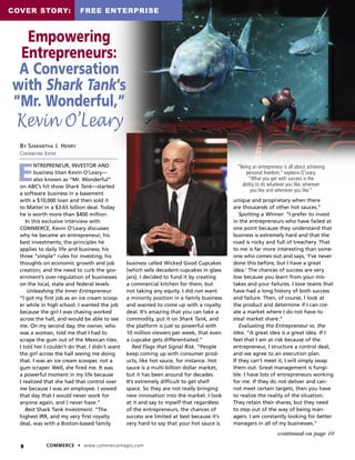 8 COMMERCE • www.commercemagnj.com
continued on page 10
E
NTREPRENEUR, INVESTOR AND
business titan Kevin O’Leary—
also known as “Mr. Wonderful”
on ABC’s hit show Shark Tank—started
a software business in a basement
with a $10,000 loan and then sold it
to Mattel in a $3.65 billion deal. Today
he is worth more than $400 million.
In this exclusive interview with
COMMERCE, Kevin O’Leary discusses
why he became an entrepreneur; his
best investments; the principles he
applies to daily life and business; his
three “simple” rules for investing; his
thoughts on economic growth and job
creation; and the need to curb the gov-
ernment’s over-regulation of businesses
on the local, state and federal levels.
Unleashing the Inner Entrepreneur.
“I got my first job as an ice cream scoop-
er while in high school. I wanted the job
because the girl I was chasing worked
across the hall, and would be able to see
me. On my second day, the owner, who
was a woman, told me that I had to
scrape the gum out of the Mexican tiles.
I told her I couldn’t do that. I didn’t want
the girl across the hall seeing me doing
that. I was an ice cream scooper, not a
gum scraper. Well, she fired me. It was
a powerful moment in my life because
I realized that she had that control over
me because I was an employee. I vowed
that day that I would never work for
anyone again, and I never have.”
Best Shark Tank Investment. “The
highest IRR, and my very first royalty
deal, was with a Boston-based family
business called Wicked Good Cupcakes
[which sells decadent cupcakes in glass
jars]. I decided to fund it by creating
a commercial kitchen for them, but
not taking any equity. I did not want
a minority position in a family business
and wanted to come up with a royalty
deal. It’s amazing that you can take a
commodity, put it on Shark Tank, and
the platform is just so powerful with
10 million viewers per week, that even
a cupcake gets differentiated.”
Red Flags that Signal Risk. “People
keep coming up with consumer prod-
ucts, like hot sauce, for instance. Hot
sauce is a multi-billion dollar market,
but it has been around for decades.
It’s extremely difficult to get shelf
space. So they are not really bringing
new innovation into the market. I look
at it and say to myself that regardless
of the entrepreneurs, the chances of
success are limited at best because it’s
very hard to say that your hot sauce is
unique and proprietary when there
are thousands of other hot sauces.”
Spotting a Winner. “I prefer to invest
in the entrepreneurs who have failed at
one point because they understand that
business is extremely hard and that the
road is rocky and full of treachery. That
to me is far more interesting than some-
one who comes out and says, ‘I’ve never
done this before, but I have a great
idea.’ The chances of success are very
low because you learn from your mis-
takes and your failures. I love teams that
have had a long history of both success
and failure. Then, of course, I look at
the product and determine if I can cre-
ate a market where I do not have to
steal market share.”
Evaluating the Entrepreneur vs. the
Idea. “A great idea is a great idea. If I
feel that I am at risk because of the
entrepreneur, I structure a control deal,
and we agree to an execution plan.
If they can’t meet it, I will simply swap
them out. Great management is fungi-
ble. I have lots of entrepreneurs working
for me. If they do not deliver and can-
not meet certain targets, then you have
to realize the reality of the situation.
They retain their shares, but they need
to step out of the way of being man-
agers. I am constantly looking for better
managers in all of my businesses.”
BY SAMANTHA J. HENRY
CONTRIBUTING EDITOR
“Being an entrepreneur is all about achieving
personal freedom,” explains O’Leary.
“What you get with success is the
ability to do whatever you like, wherever
you like and whenever you like.”
COVER STORY: FREE ENTERPRISE
Empowering
Entrepreneurs:
A Conversation
with Shark Tank’s
“Mr. Wonderful,”
Kevin O’Leary
 